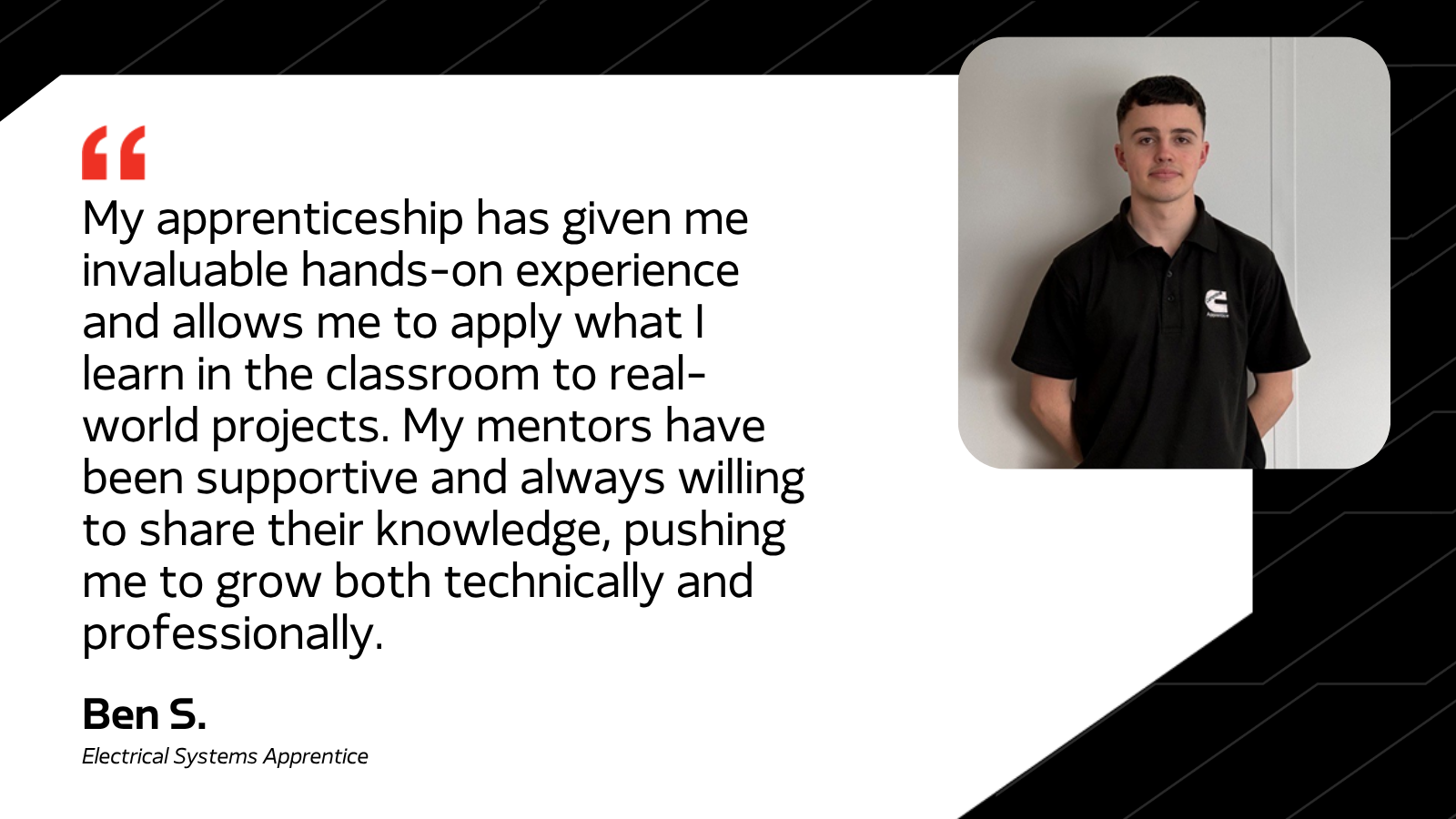 My apprenticeship has given me invaluable hands-on experience and allows me to apply what I learn in the classroom to real-world projects. My mentors have been supportive and always willing to share their knowledge, pushing me to grow both technically and professionally. - Ben S. Electrical Systems Apprentice