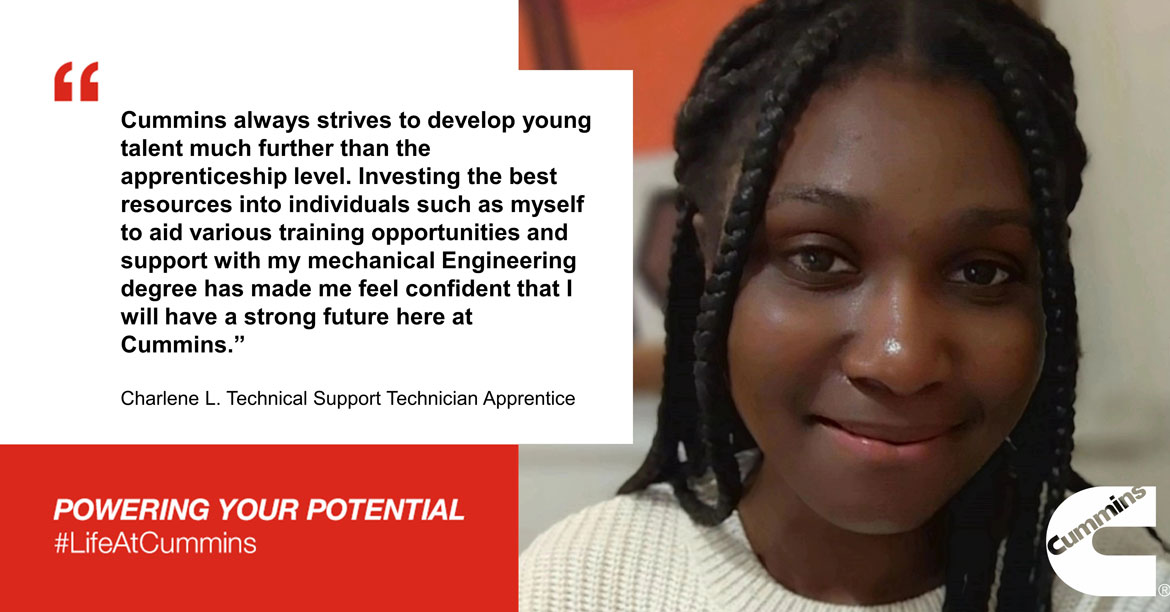 Cummins always strives to develop young talent much further than the apprenticeship level. Investing the best resources into individuals such as myself to aid various training opportunities and support with my mechanical Engineering degree has made me feel confident that I will have a strong future here at Cummins. -Charlene - Technical Support Technician Apprentice