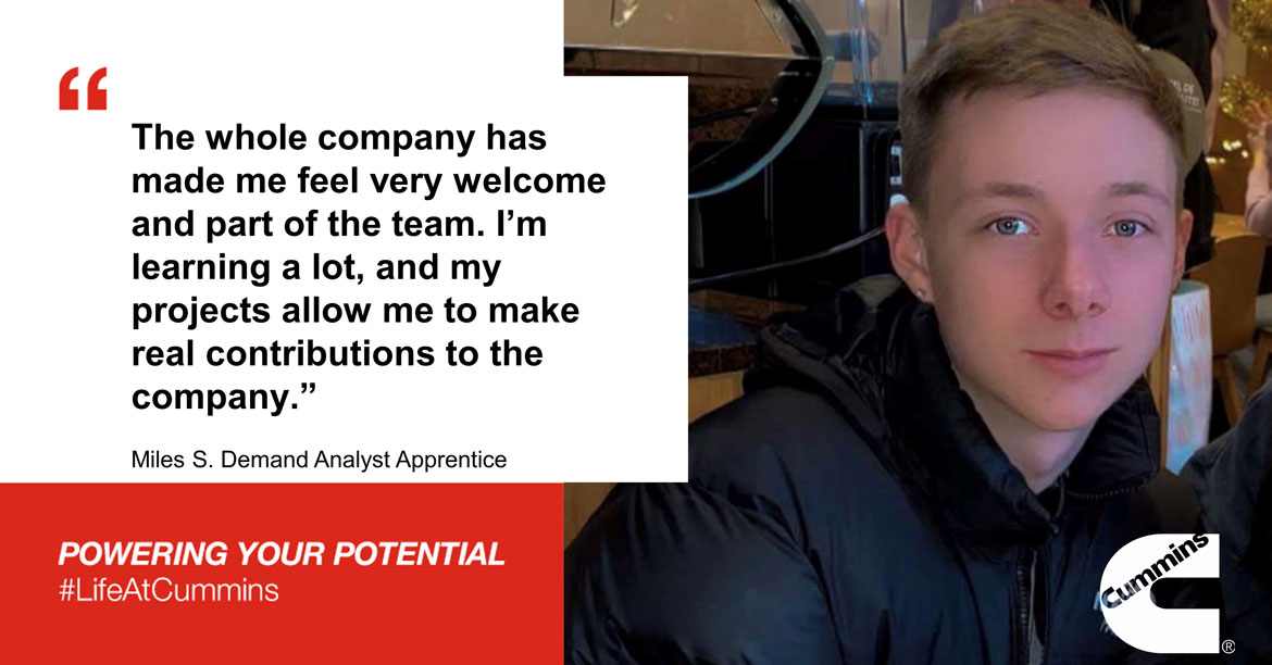 The whole company has made me feel very welcome and part of the team. I'm learning a lot, and my projects allow me to make real contributions to the company. -Miles - Demand Analyst Apprentice