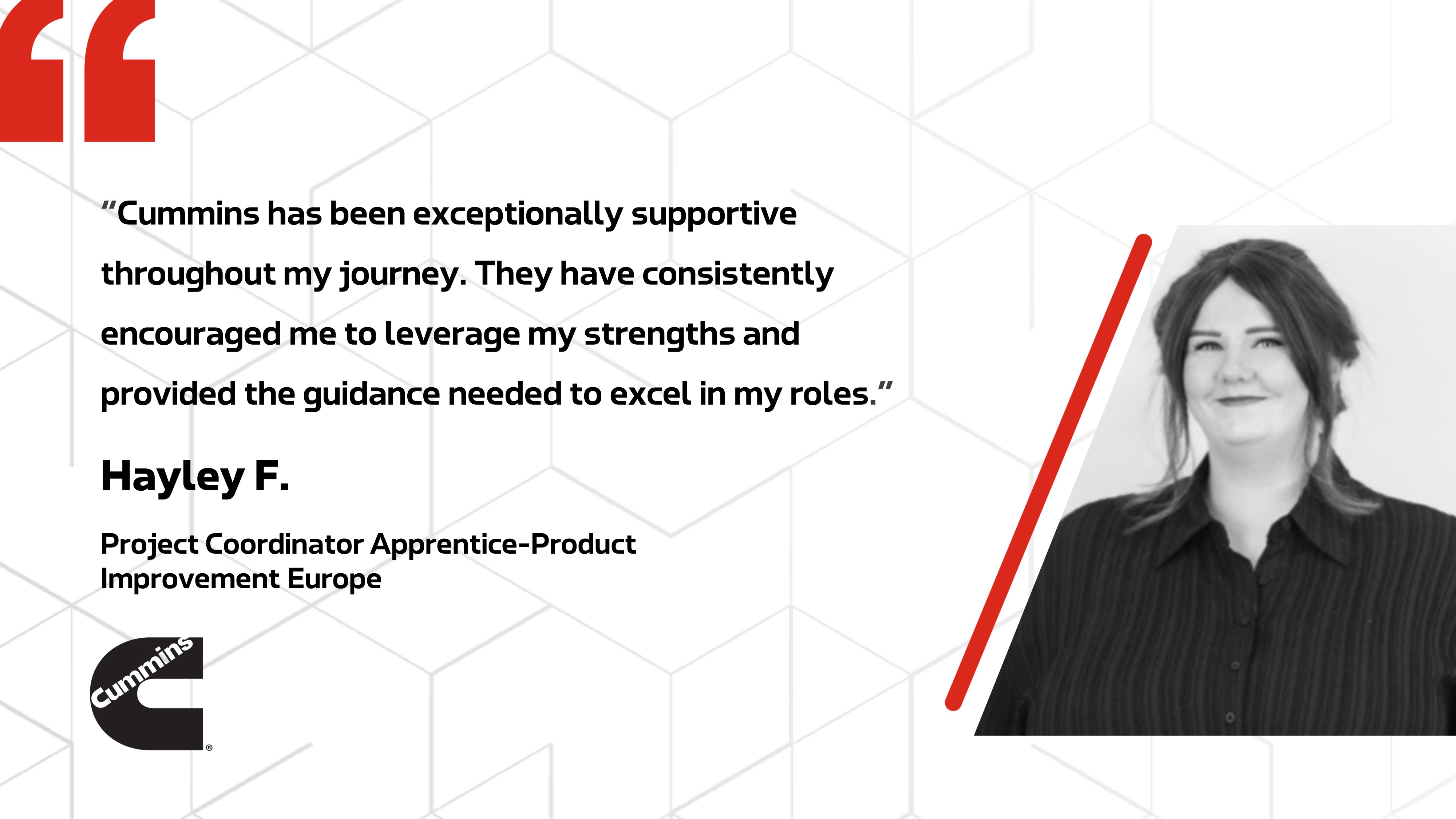 Cummins has been exceptionally supportive throughout my journey. They have consistently encouraged me to leverage my strengths and provided the guidance needed to excel in my roles. - Hayley F. Project Coordinator Apprentice-Product Improvement Europe
