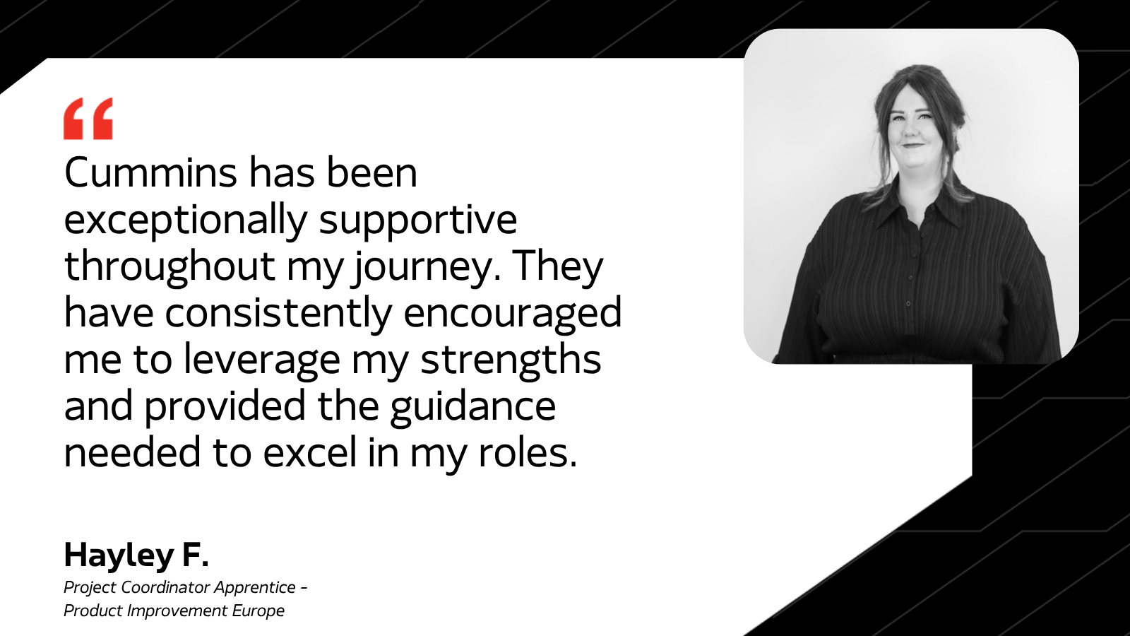 Cummins has been exceptionally supportive throughout my journey. They have consistently encouraged me to leverage my strengths and provided the guidance needed to excel in my roles. - Hayley F. Project Coordinator Apprentice - Product Improvement Europe
