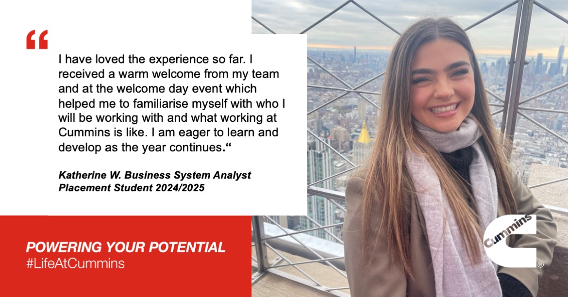 I have loved the experience so far. I received a warm welcome from my team and at the welcome day event which helped me to familiarise myself with who I will be working with and what working at Cummins is like. I am eager to learn and develop as the year continues. - Katherine W. Business System Analyst Placement Student 2024/2025