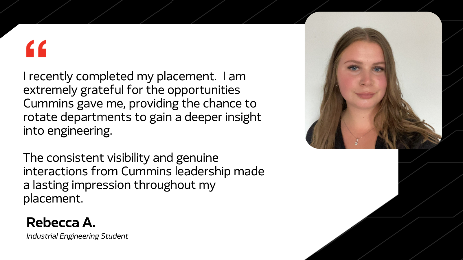 I recently completed my placement. 1 am extremely grateful for the opportunities Cummins gave me, providing the chance to rotate departments to gain a deeper insight into engineering. The consistent visibility and genuine interactions from Cummins leadership made a lasting impression throughout my placement. - Rebecca A. Industrial Engineering Student