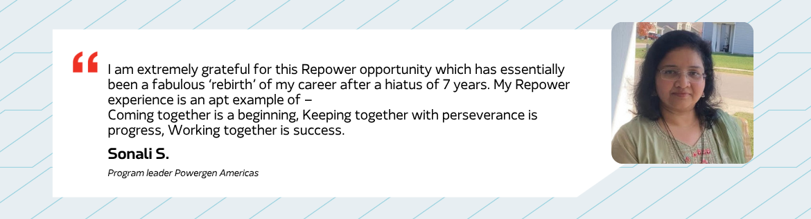 I am extremely grateful for this Repower opportunity which has essentially been a fabulous 'rebirth' of my career after a hiatus of 7 years. My Repower experience is an apt example of - Coming together is a beginning, Keeping together with perseverance is progress, Working together is success. - Sonali S. Program leader Powergen Americas