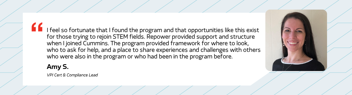 I feel so fortunate that I found the program and that opportunities like this exist for those trying to rejoin STEM fields. Repower provided support and structure when I joined Cummins. The program provided framework for where to look, who to ask for help, and a place to share experiences and challenges with others who were also in the program or who had been in the program before. - Amy S. VPI Cert & Compliance Lead