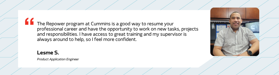 The Repower program at Cummins is a good way to resume your professional career and have the opportunity to work on new tasks, projects and responsibilities. I have access to great training and my supervisor is always around to help, so I feel more confident. - Lesme S. Product Application Engineer