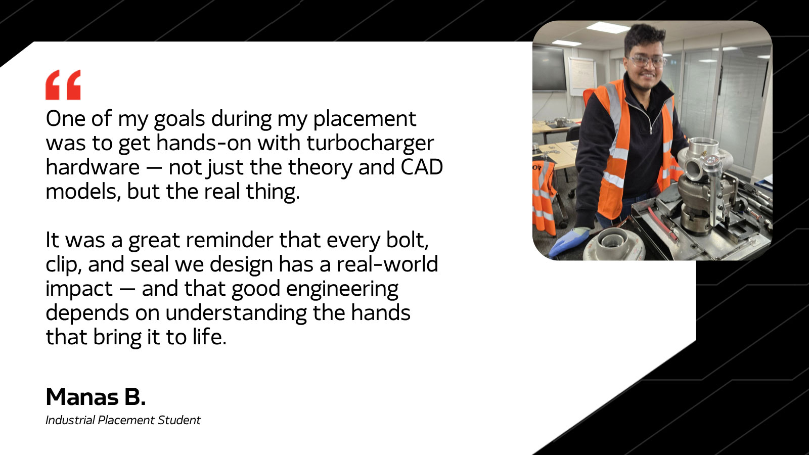 One of my goals during my placement was to get hands-on with turbocharger hardware - not just the theory and CAD models, but the real thing. It was a great reminder that every bolt, clip, and seal we design has a real-world impact - and that good engineering depends on understanding the hands that bring it to life. -Manas B. Industrial Placement Student