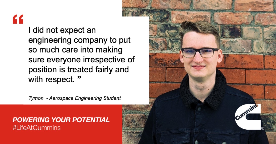 I did not expect an engineering company to put so much care into making sure everyone irrespective of position is treated fairly and with respect. Tymon - Aerospace Engineering Student