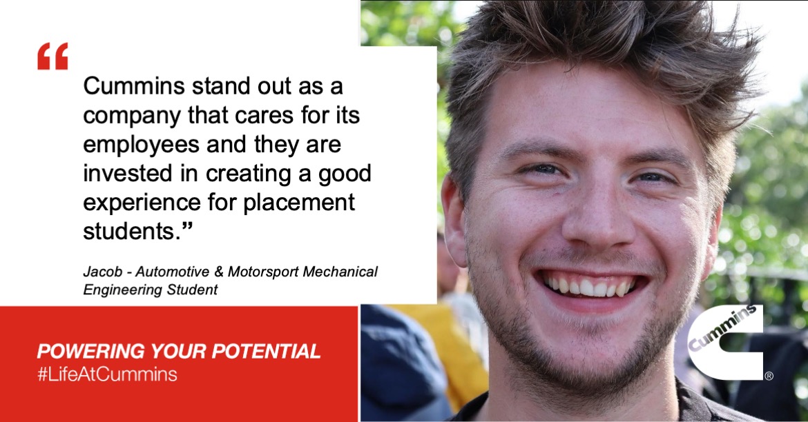 Cummins stand out as a company that cares for its employees and they are invested in creating a good experience for placement students. Jacob - Automotive & Motorsport Mechanical Engineering Student