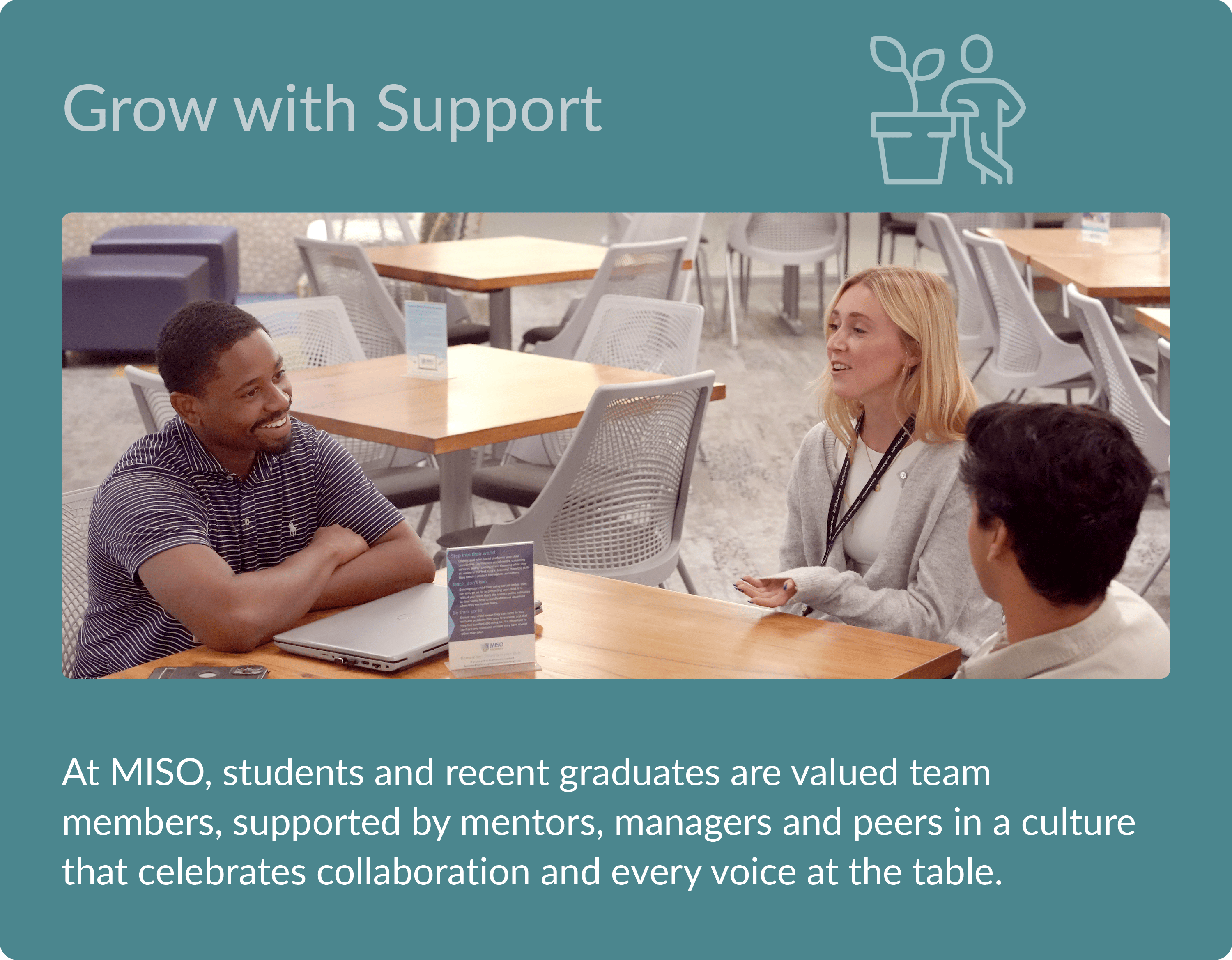 Grow with Support - At MISO, students and recent graduates are valued team members, supported by mentors, managers and peers in a culture that celebrates collaboration and every voice at the table.