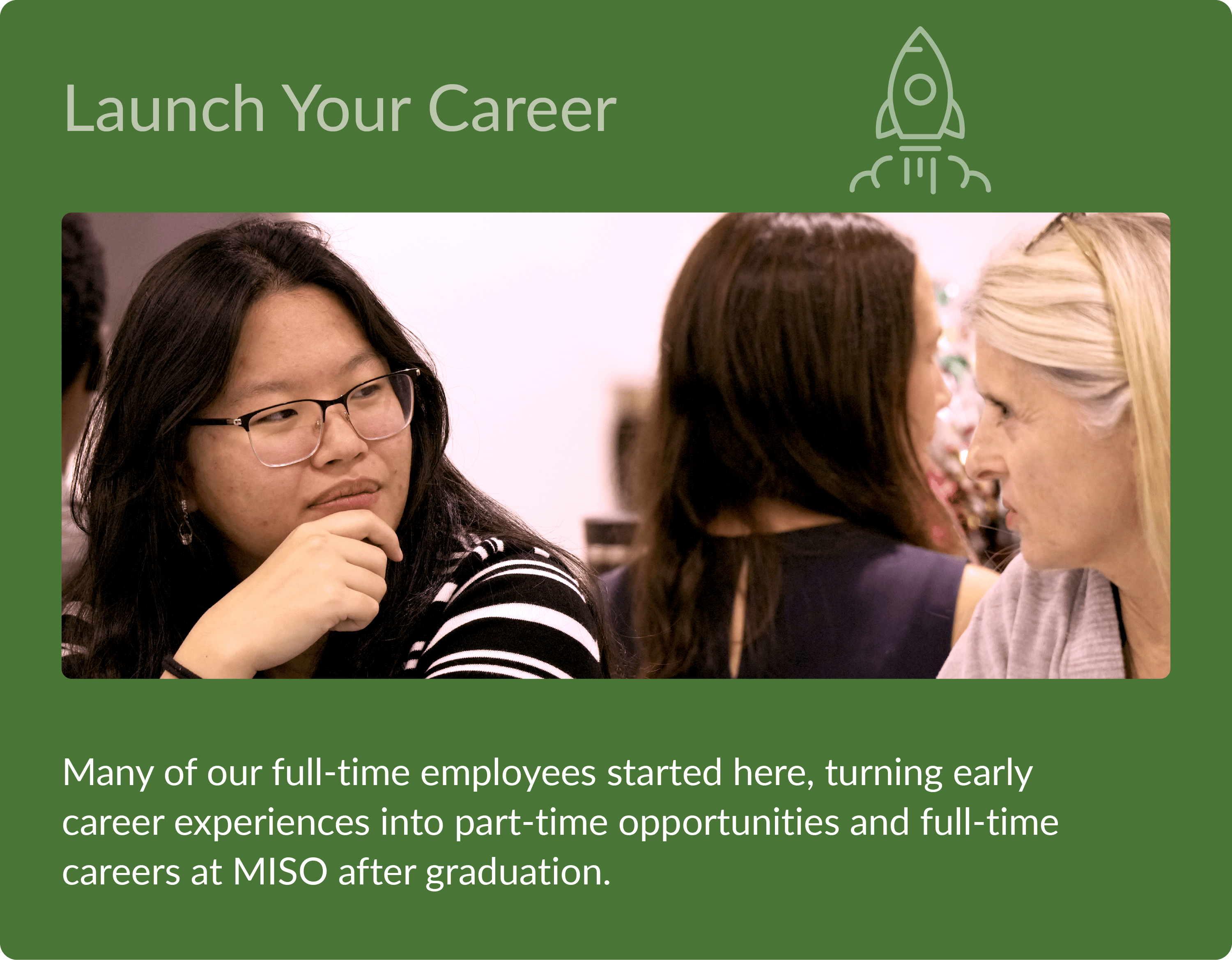 Launch Your Career - Many of our full-time employees started here, turning early career expereinces into part-time opportunities and full-time careers at MISO after graduation.