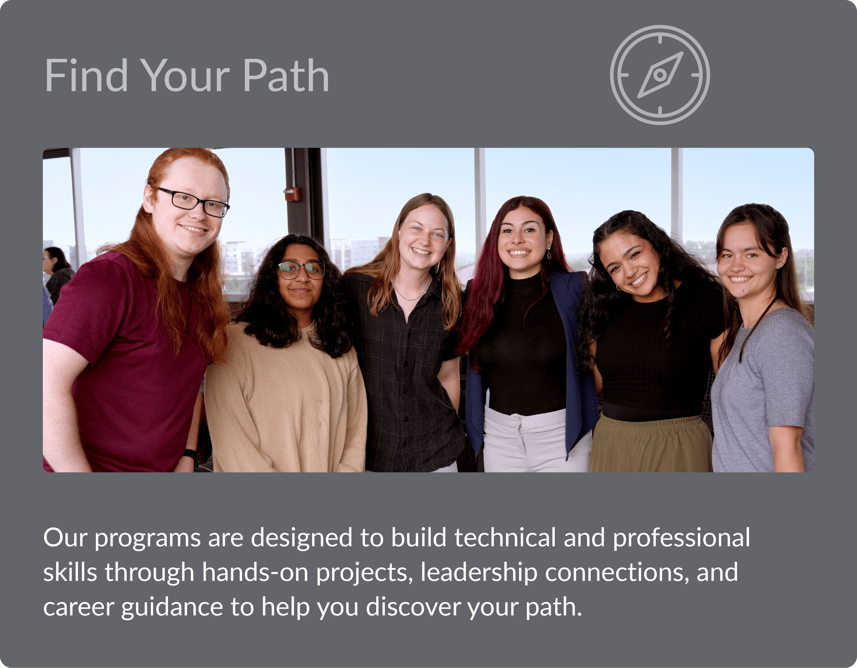 Find Your Path - Our programs are designed to build technical and professional skills through hands-on projects, leadership connections, and career guidance to help you discover your path.